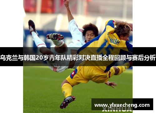 乌克兰与韩国20岁青年队精彩对决直播全程回顾与赛后分析