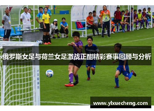 俄罗斯女足与荷兰女足激战正酣精彩赛事回顾与分析