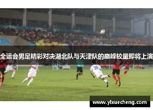 全运会男足精彩对决湖北队与天津队的巅峰较量即将上演
